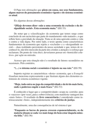 8
O Papa tem afirmações que põem em causa, nos seus fundamentos,
alguns marcos do pensamento económico vigente e do sistema económi-
co atual.
Eis algumas dessas afirmações:
“[H]oje devemos dizer «não a uma economia da exclusão e da de-
sigualdade social». Esta economia mata.” (EG 53)
De notar que a «classificação» da economia que temos surge como
conclusão de um raciocínio que parte do mandamento «não matarás», o que
reflete bem a gravidade da situação. Trata-se de uma agressão contra a vida
e contra a vida digna. Por outro lado, o texto aponta como características
fundamentais da economia que rejeita a «exclusão» e a «desigualdade so-
cial» – duas realidades persistentes da nossa sociedade e que, temos de re-
conhecê-lo, não têm merecido da parte dos cristãos a atenção e o esforço que
reclamam. Do ponto de vista ético, deveríamos pensar em «homicídio cole-
tivo», por ação ou omissão.
Acresce que esta situação não é o resultado de fatores secundários ou
ocasionais. Pelo contrário,
“(…) o sistema social e económico é injusto na sua raiz.” (EG 59)
Importa registar as características «desta» economia, que a Evangelii
Gaudium menciona expressamente e que ilustram alguns dos elementos es-
truturais do sistema económico vigente.
“Hoje, tudo entra no jogo da competitividade e da lei do mais forte,
onde o poderoso engole o mais fraco.” (EG 53)
É conhecido o lugar que a «competitividade» ocupa na «corrida» para
o «sucesso» (por vezes, para a sobrevivência), com manifesta vantagem dos
«mais fortes». O resultado da livre concorrência é considerado como in-
trinsecamente «bom», independentemente dos critérios de justiça.
Naturalmente, uma das consequências de tal sistema é que
“Enquanto os lucros de poucos crescem exponencialmente, os da
maioria situam-se cada vez mais longe do bem-estar daquela mino-
ria feliz.” (EG 56)
 