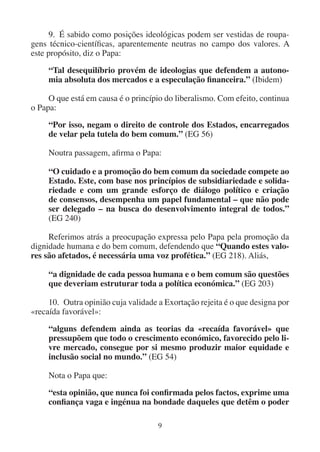 9
9. É sabido como posições ideológicas podem ser vestidas de roupa-
gens técnico-científicas, aparentemente neutras no campo dos valores. A
este propósito, diz o Papa:
“Tal desequilíbrio provém de ideologias que defendem a autono-
mia absoluta dos mercados e a especulação financeira.” (Ibidem)
O que está em causa é o princípio do liberalismo. Com efeito, continua
o Papa:
“Por isso, negam o direito de controle dos Estados, encarregados
de velar pela tutela do bem comum.” (EG 56)
Noutra passagem, afirma o Papa:
“O cuidado e a promoção do bem comum da sociedade compete ao
Estado. Este, com base nos princípios de subsidiariedade e solida-
riedade e com um grande esforço de diálogo político e criação
de consensos, desempenha um papel fundamental – que não pode
ser delegado – na busca do desenvolvimento integral de todos.”
(EG 240)
Referimos atrás a preocupação expressa pelo Papa pela promoção da
dignidade humana e do bem comum, defendendo que “Quando estes valo-
res são afetados, é necessária uma voz profética.” (EG 218). Aliás,
“a dignidade de cada pessoa humana e o bem comum são questões
que deveriam estruturar toda a política económica.” (EG 203)
10. Outra opinião cuja validade a Exortação rejeita é o que designa por
«recaída favorável»:
“alguns defendem ainda as teorias da «recaída favorável» que
pressupõem que todo o crescimento económico, favorecido pelo li-
vre mercado, consegue por si mesmo produzir maior equidade e
inclusão social no mundo.” (EG 54)
Nota o Papa que:
“esta opinião, que nunca foi confirmada pelos factos, exprime uma
confiança vaga e ingénua na bondade daqueles que detêm o poder
 