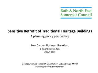 Sensitive Retrofit of Traditional Heritage Buildings
A planning policy perspective
Low Carbon Business Breakfast
1 Royal Crescent, Bath
28 July 2015
Cleo Newcombe-Jones BA MSc PG Cert Urban Design MRTPI
Planning Policy & Environment
 
