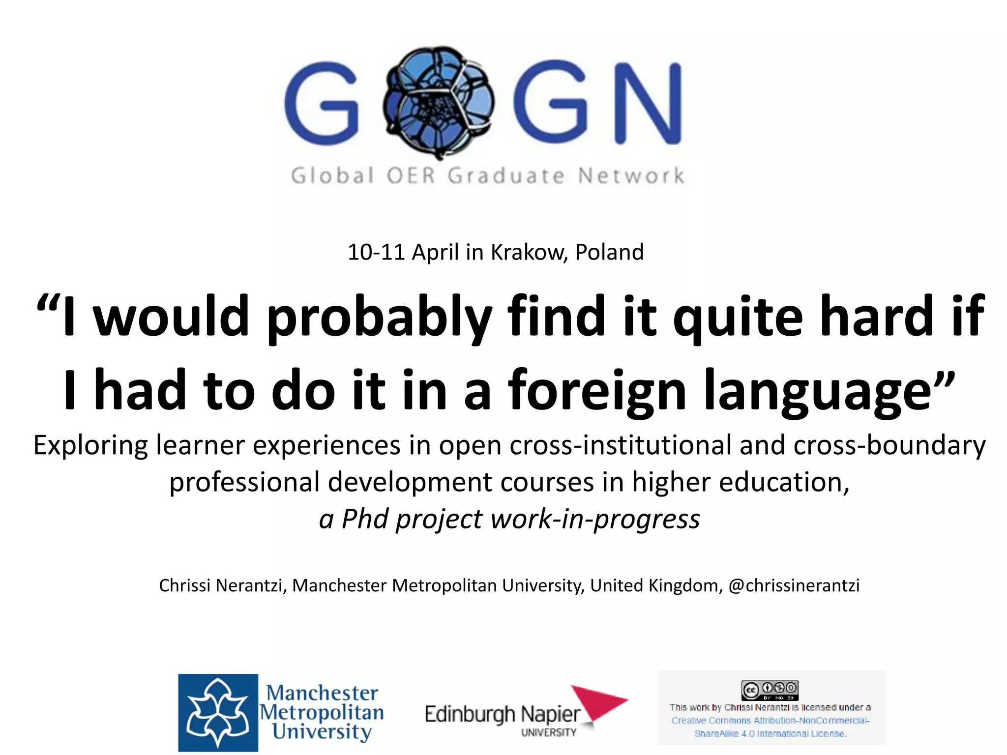 “I would probably find it quite hard if
I had to do it in a foreign language”
Exploring learner experiences in open cross-institutional and cross-boundary
professional development courses in higher education,
a Phd project work-in-progress
Chrissi Nerantzi, Manchester Metropolitan University, United Kingdom, @chrissinerantzi
10-11 April in Krakow, Poland
 