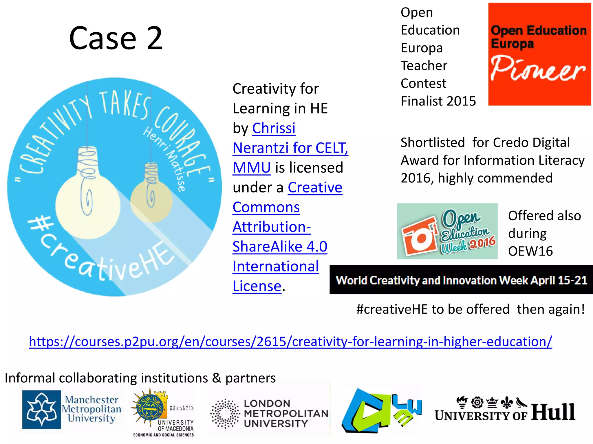 Case 2
https://courses.p2pu.org/en/courses/2615/creativity-for-learning-in-higher-education/
Informal collaborating institutions & partners
Creativity for
Learning in HE
by Chrissi
Nerantzi for CELT,
MMU is licensed
under a Creative
Commons
Attribution-
ShareAlike 4.0
International
License.
Open
Education
Europa
Teacher
Contest
Finalist 2015
Shortlisted for Credo Digital
Award for Information Literacy
2016, highly commended
Offered also
during
OEW16
#creativeHE to be offered then again!
 