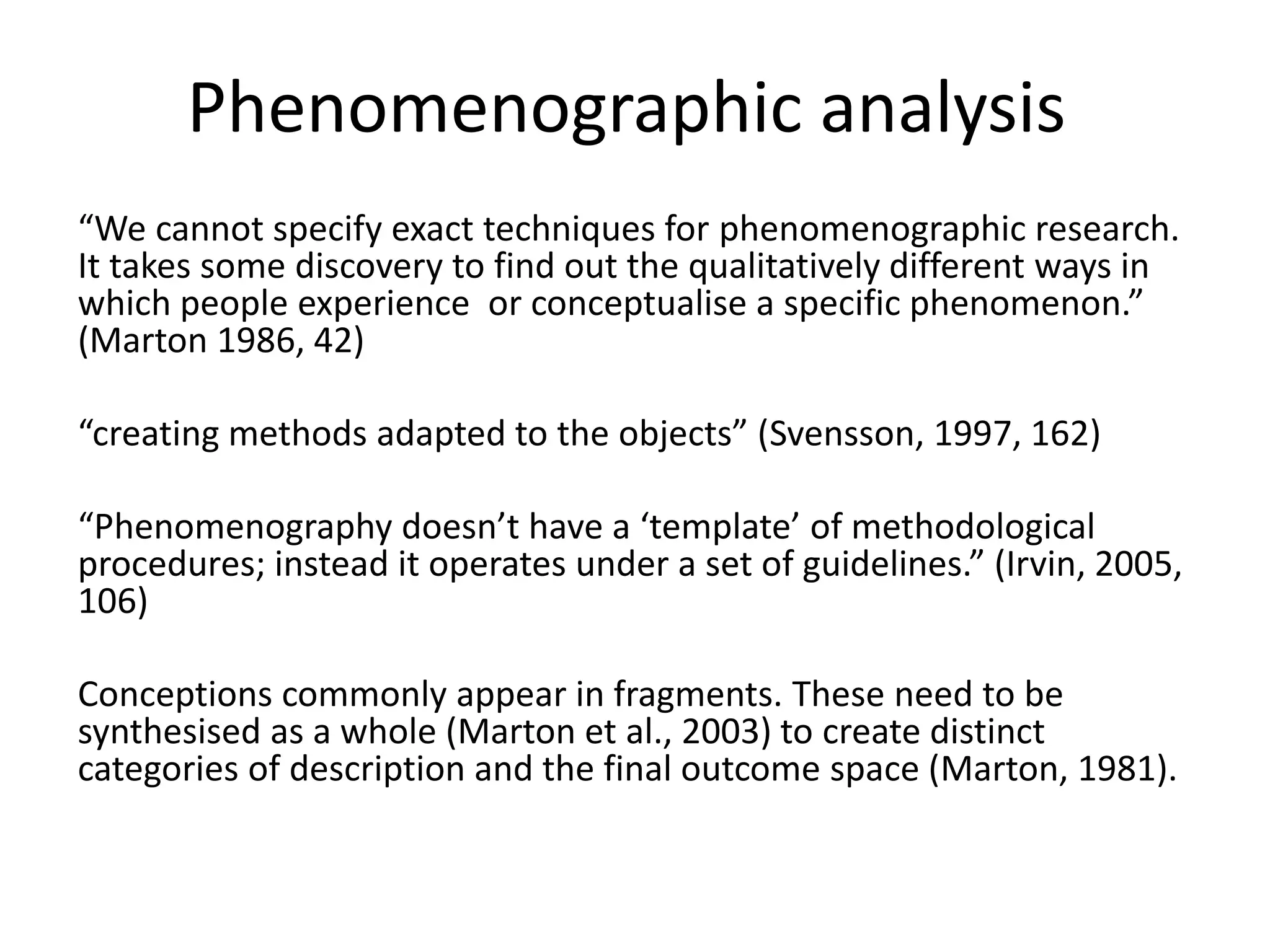 Phenomenographic analysis
“We cannot specify exact techniques for phenomenographic research.
It takes some discovery to find out the qualitatively different ways in
which people experience or conceptualise a specific phenomenon.”
(Marton 1986, 42)
“creating methods adapted to the objects” (Svensson, 1997, 162)
“Phenomenography doesn’t have a ‘template’ of methodological
procedures; instead it operates under a set of guidelines.” (Irvin, 2005,
106)
Conceptions commonly appear in fragments. These need to be
synthesised as a whole (Marton et al., 2003) to create distinct
categories of description and the final outcome space (Marton, 1981).
 