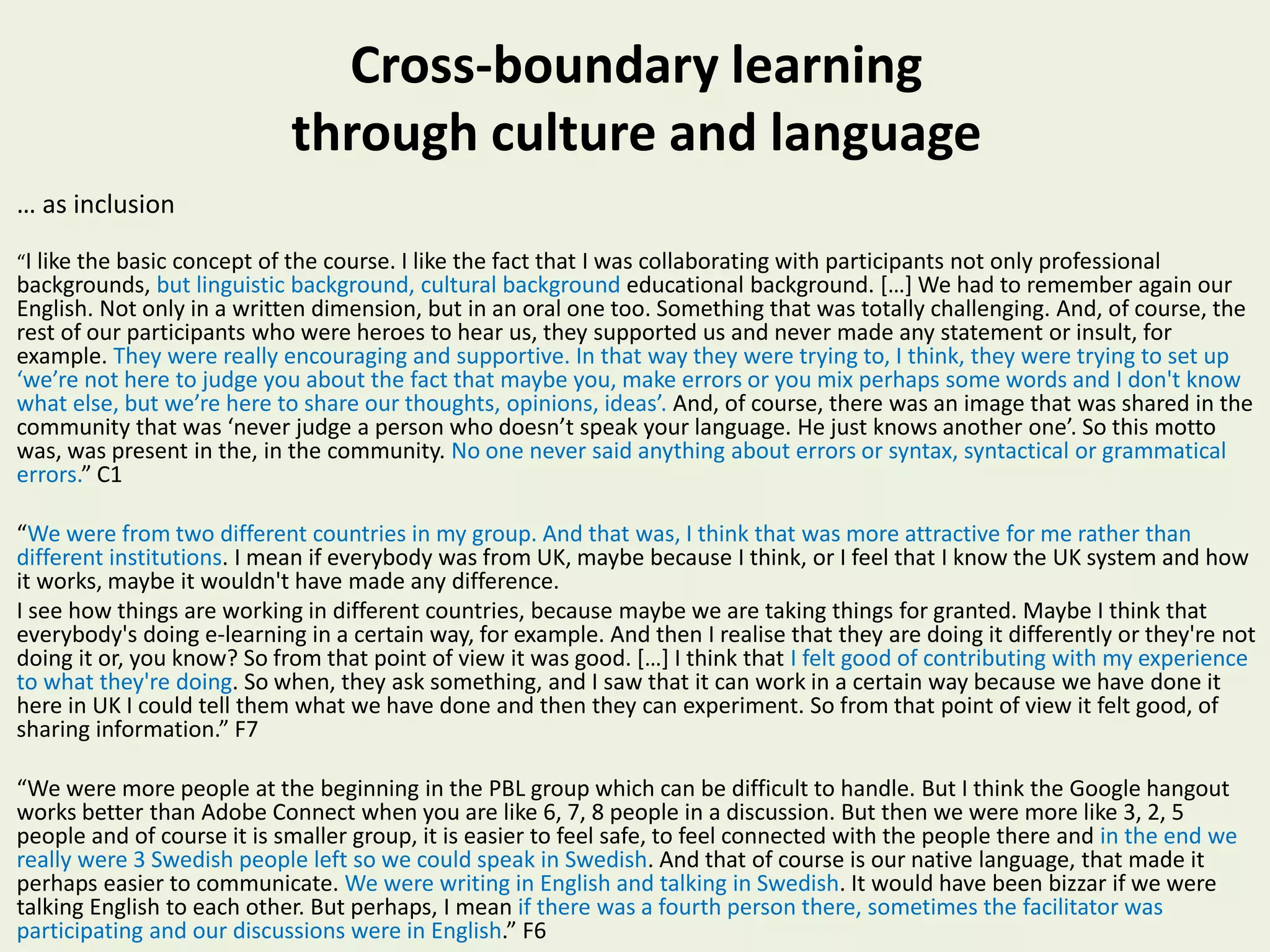 Cross-boundary learning
through culture and language
… as inclusion
“I like the basic concept of the course. I like the fact that I was collaborating with participants not only professional
backgrounds, but linguistic background, cultural background educational background. […] We had to remember again our
English. Not only in a written dimension, but in an oral one too. Something that was totally challenging. And, of course, the
rest of our participants who were heroes to hear us, they supported us and never made any statement or insult, for
example. They were really encouraging and supportive. In that way they were trying to, I think, they were trying to set up
‘we’re not here to judge you about the fact that maybe you, make errors or you mix perhaps some words and I don't know
what else, but we’re here to share our thoughts, opinions, ideas’. And, of course, there was an image that was shared in the
community that was ‘never judge a person who doesn’t speak your language. He just knows another one’. So this motto
was, was present in the, in the community. No one never said anything about errors or syntax, syntactical or grammatical
errors.” C1
“We were from two different countries in my group. And that was, I think that was more attractive for me rather than
different institutions. I mean if everybody was from UK, maybe because I think, or I feel that I know the UK system and how
it works, maybe it wouldn't have made any difference.
I see how things are working in different countries, because maybe we are taking things for granted. Maybe I think that
everybody's doing e-learning in a certain way, for example. And then I realise that they are doing it differently or they're not
doing it or, you know? So from that point of view it was good. […] I think that I felt good of contributing with my experience
to what they're doing. So when, they ask something, and I saw that it can work in a certain way because we have done it
here in UK I could tell them what we have done and then they can experiment. So from that point of view it felt good, of
sharing information.” F7
“We were more people at the beginning in the PBL group which can be difficult to handle. But I think the Google hangout
works better than Adobe Connect when you are like 6, 7, 8 people in a discussion. But then we were more like 3, 2, 5
people and of course it is smaller group, it is easier to feel safe, to feel connected with the people there and in the end we
really were 3 Swedish people left so we could speak in Swedish. And that of course is our native language, that made it
perhaps easier to communicate. We were writing in English and talking in Swedish. It would have been bizzar if we were
talking English to each other. But perhaps, I mean if there was a fourth person there, sometimes the facilitator was
participating and our discussions were in English.” F6
 