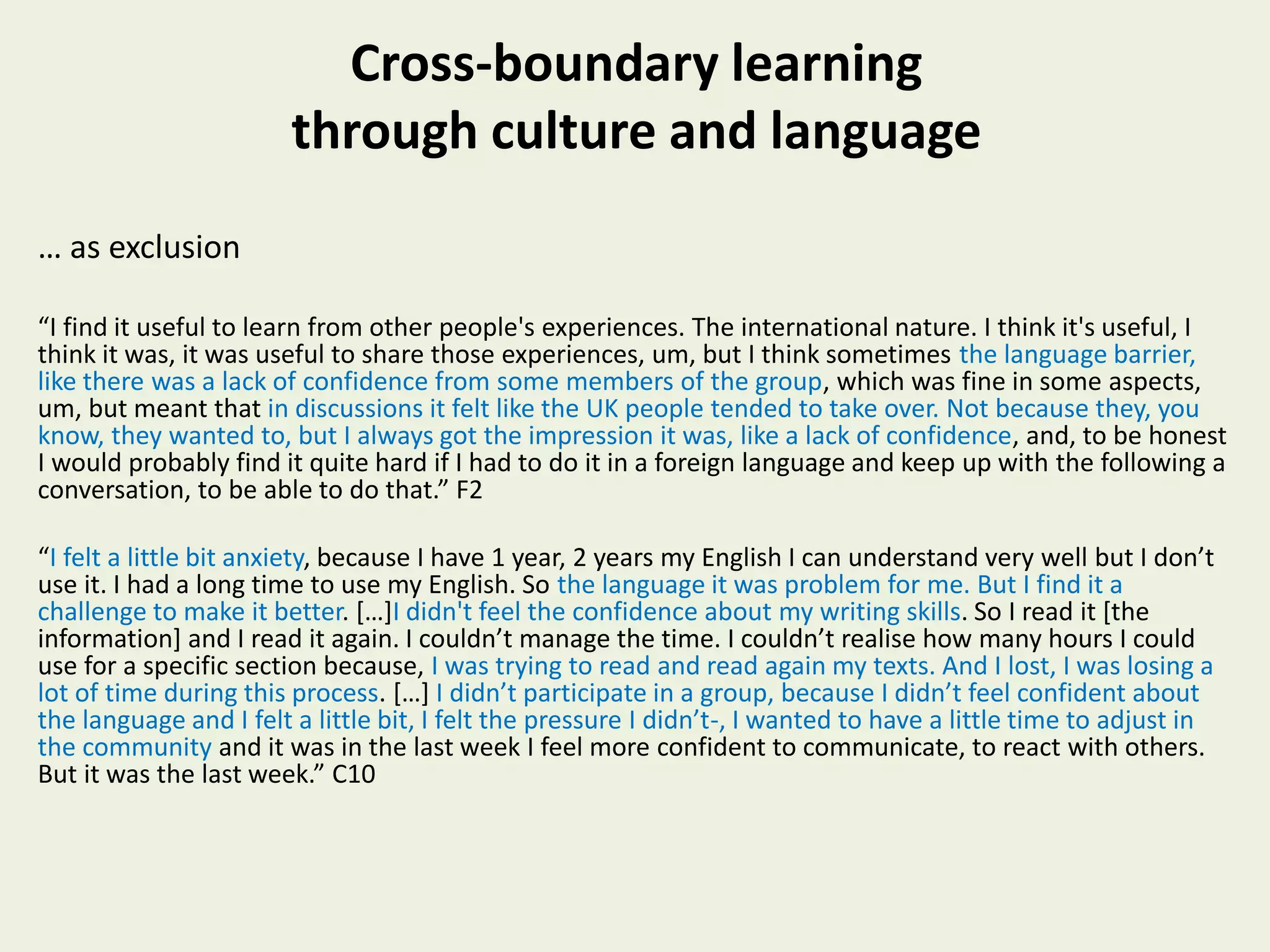 Cross-boundary learning
through culture and language
… as exclusion
“I find it useful to learn from other people's experiences. The international nature. I think it's useful, I
think it was, it was useful to share those experiences, um, but I think sometimes the language barrier,
like there was a lack of confidence from some members of the group, which was fine in some aspects,
um, but meant that in discussions it felt like the UK people tended to take over. Not because they, you
know, they wanted to, but I always got the impression it was, like a lack of confidence, and, to be honest
I would probably find it quite hard if I had to do it in a foreign language and keep up with the following a
conversation, to be able to do that.” F2
“I felt a little bit anxiety, because I have 1 year, 2 years my English I can understand very well but I don’t
use it. I had a long time to use my English. So the language it was problem for me. But I find it a
challenge to make it better. […]I didn't feel the confidence about my writing skills. So I read it [the
information] and I read it again. I couldn’t manage the time. I couldn’t realise how many hours I could
use for a specific section because, I was trying to read and read again my texts. And I lost, I was losing a
lot of time during this process. […] I didn’t participate in a group, because I didn’t feel confident about
the language and I felt a little bit, I felt the pressure I didn’t-, I wanted to have a little time to adjust in
the community and it was in the last week I feel more confident to communicate, to react with others.
But it was the last week.” C10
 