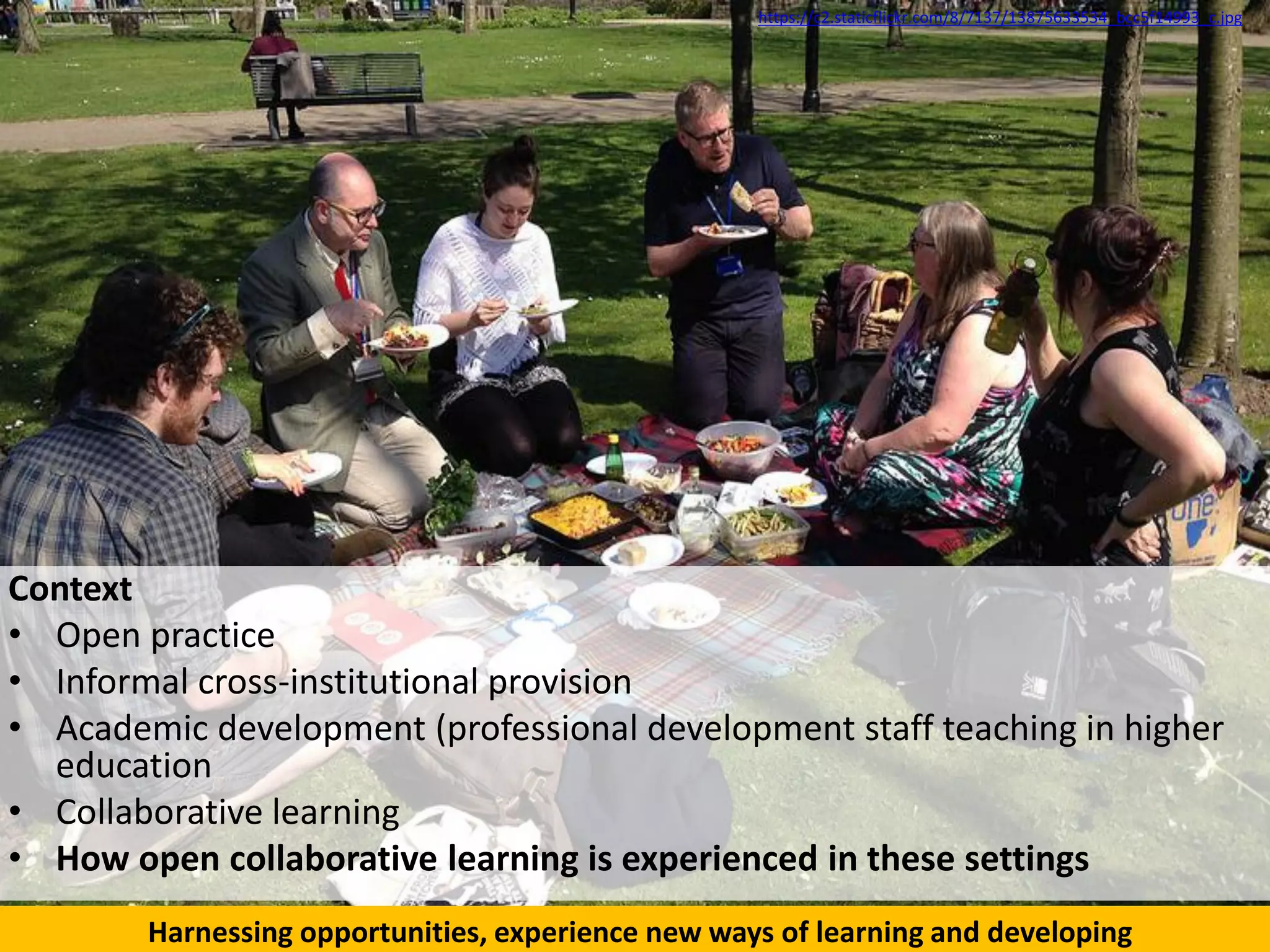 Context
• Open practice
• Informal cross-institutional provision
• Academic development (professional development staff teaching in higher
education
• Collaborative learning
• How open collaborative learning is experienced in these settings
https://c2.staticflickr.com/8/7137/13875633534_bcc5f14993_c.jpg
Harnessing opportunities, experience new ways of learning and developing
 