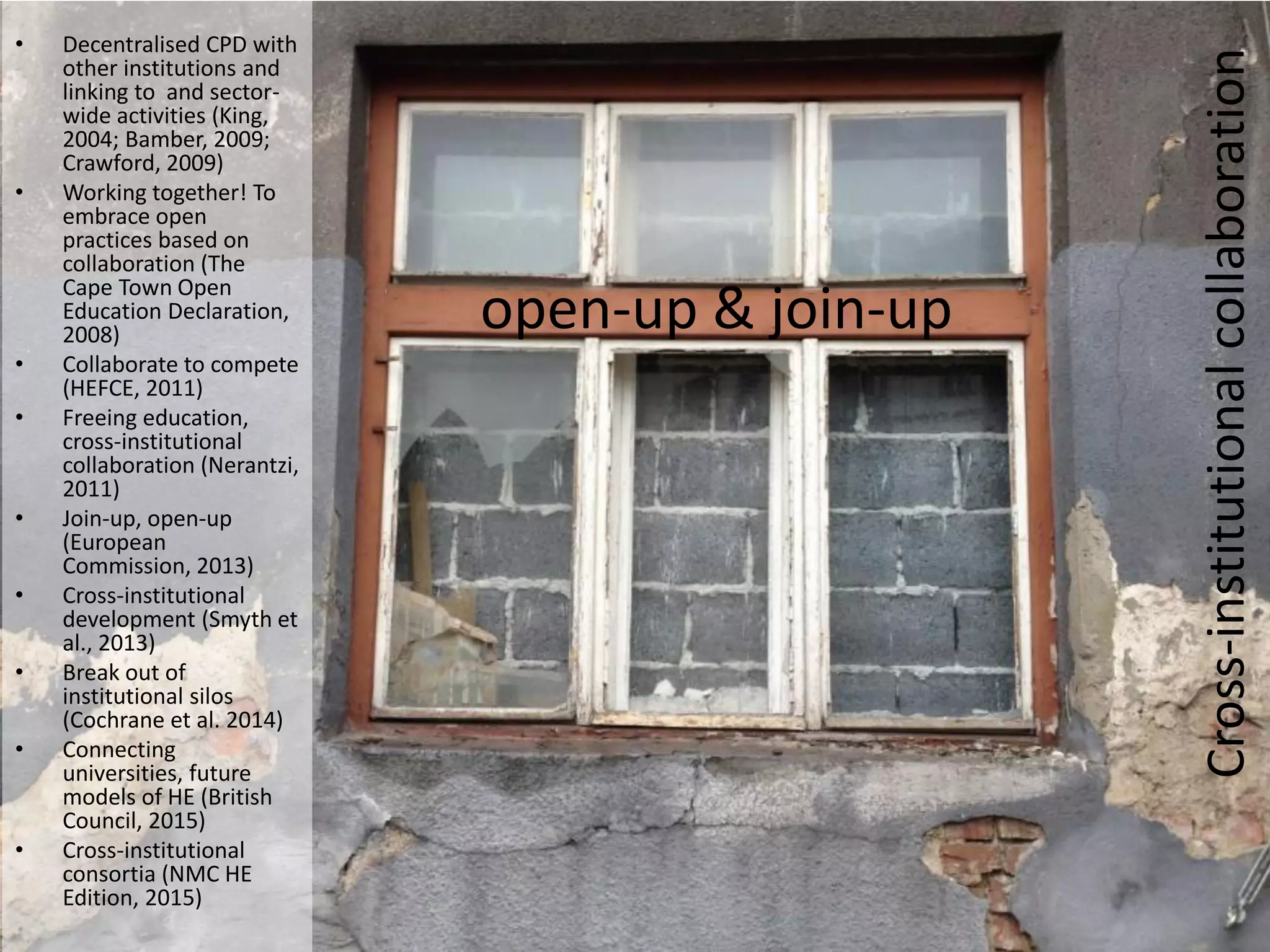 • Decentralised CPD with
other institutions and
linking to and sector-
wide activities (King,
2004; Bamber, 2009;
Crawford, 2009)
• Working together! To
embrace open
practices based on
collaboration (The
Cape Town Open
Education Declaration,
2008)
• Collaborate to compete
(HEFCE, 2011)
• Freeing education,
cross-institutional
collaboration (Nerantzi,
2011)
• Join-up, open-up
(European
Commission, 2013)
• Cross-institutional
development (Smyth et
al., 2013)
• Break out of
institutional silos
(Cochrane et al. 2014)
• Connecting
universities, future
models of HE (British
Council, 2015)
• Cross-institutional
consortia (NMC HE
Edition, 2015)
open-up & join-up
Cross-institutionalcollaboration
 