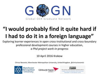 “I would probably find it quite hard if
I had to do it in a foreign language”
Exploring learner experiences in open cross-institutional and cross-boundary
professional development courses in higher education,
a Phd project work-in-progress
10 April 2016 Krakow
Chrissi Nerantzi, Manchester Metropolitan University, United Kingdom, @chrissinerantzi
 