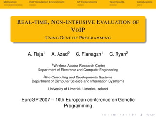 Motivation VoIP Simulation Environment GP Experiments Test Results Conclusions
REAL-TIME, NON-INTRUSIVE EVALUATION OF
VOIP
USING GENETIC PROGRAMMING
A. Raja1 A. Azad2 C. Flanagan1 C. Ryan2
1Wireless Access Research Centre
Department of Electronic and Computer Engineering
2Bio-Computing and Developmental Systems
Department of Computer Science and Information Sysmtems
University of Limerick, Limerick, Ireland
EuroGP 2007 – 10th European conference on Genetic
Programming
 