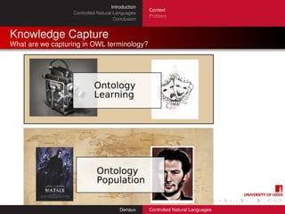 Introduction
                                                   Context
                  Controlled Natural Languages
                                                   Problem
                                     Conclusion


Knowledge Capture
What are we capturing in OWL terminology?




                                        Denaux     Controlled Natural Languages
 