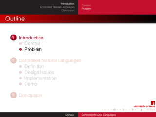 Introduction
                                                 Context
                Controlled Natural Languages
                                                 Problem
                                   Conclusion


Outline

  1   Introduction
         Context
         Problem

  2   Controlled Natural Languages
        Deﬁnition
        Design Issues
        Implementation
        Demo

  3   Conclusion


                                      Denaux     Controlled Natural Languages
 