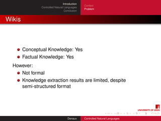 Introduction
                                                  Context
                 Controlled Natural Languages
                                                  Problem
                                    Conclusion


Wikis



        Conceptual Knowledge: Yes
        Factual Knowledge: Yes
  However:
        Not formal
        Knowledge extraction results are limited, despite
        semi-structured format




                                       Denaux     Controlled Natural Languages
 