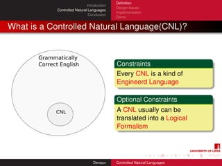 Deﬁnition
                             Introduction
                                            Design Issues
           Controlled Natural Languages
                                            Implementation
                              Conclusion
                                            Demo


What is a Controlled Natural Language(CNL)?



                                            Constraints
                                            Every CNL is a kind of
                                            Engineerd Language

                                            Optional Constraints
                                            A CNL usually can be
                                            translated into a Logical
                                            Formalism




                                 Denaux     Controlled Natural Languages
 