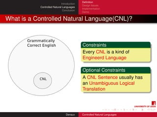 Deﬁnition
                             Introduction
                                            Design Issues
           Controlled Natural Languages
                                            Implementation
                              Conclusion
                                            Demo


What is a Controlled Natural Language(CNL)?



                                            Constraints
                                            Every CNL is a kind of
                                            Engineerd Language

                                            Optional Constraints
                                            A CNL Sentence usually has
                                            an Unambiguous Logical
                                            Translation




                                 Denaux     Controlled Natural Languages
 