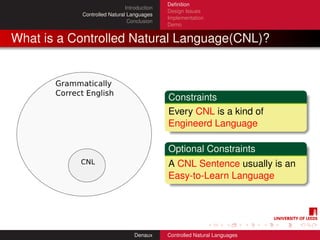 Deﬁnition
                             Introduction
                                            Design Issues
           Controlled Natural Languages
                                            Implementation
                              Conclusion
                                            Demo


What is a Controlled Natural Language(CNL)?



                                            Constraints
                                            Every CNL is a kind of
                                            Engineerd Language

                                            Optional Constraints
                                            A CNL Sentence usually is an
                                            Easy-to-Learn Language




                                 Denaux     Controlled Natural Languages
 