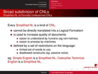 Deﬁnition
                                    Introduction
                                                   Design Issues
                  Controlled Natural Languages
                                                   Implementation
                                     Conclusion
                                                   Demo


Broad subdivision of CNLs
Simpliﬁed NL vs Formally Underpinned CNLs



   Every Simpliﬁed NL is a kind of CNL.
        cannot be directly translated into a Logical Formalism
        is used to increase quality of documents
             easier to understand by humans (eg non-natives)
             easier to process by machines
        deﬁned by a set of restrictions on the language:
             limited set of words to use
             disallowed constructs (eg: passive voice)
   eg: Simple English is a Simpliﬁed NL. Caterpillar Technical
   English is a Simpliﬁed NL.


                                        Denaux     Controlled Natural Languages
 