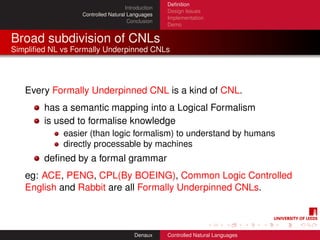 Deﬁnition
                                    Introduction
                                                   Design Issues
                  Controlled Natural Languages
                                                   Implementation
                                     Conclusion
                                                   Demo


Broad subdivision of CNLs
Simpliﬁed NL vs Formally Underpinned CNLs




   Every Formally Underpinned CNL is a kind of CNL.
        has a semantic mapping into a Logical Formalism
        is used to formalise knowledge
             easier (than logic formalism) to understand by humans
             directly processable by machines
        deﬁned by a formal grammar
   eg: ACE, PENG, CPL(By BOEING), Common Logic Controlled
   English and Rabbit are all Formally Underpinned CNLs.



                                        Denaux     Controlled Natural Languages
 