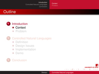 Introduction
                                                 Context
                Controlled Natural Languages
                                                 Problem
                                   Conclusion


Outline

  1   Introduction
         Context
         Problem

  2   Controlled Natural Languages
        Deﬁnition
        Design Issues
        Implementation
        Demo

  3   Conclusion


                                      Denaux     Controlled Natural Languages
 