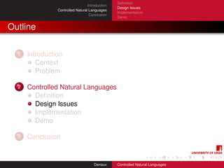 Deﬁnition
                                  Introduction
                                                 Design Issues
                Controlled Natural Languages
                                                 Implementation
                                   Conclusion
                                                 Demo


Outline

  1   Introduction
         Context
         Problem

  2   Controlled Natural Languages
        Deﬁnition
        Design Issues
        Implementation
        Demo

  3   Conclusion


                                      Denaux     Controlled Natural Languages
 