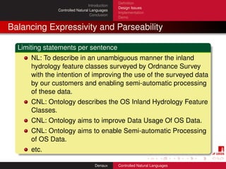 Deﬁnition
                                 Introduction
                                                Design Issues
               Controlled Natural Languages
                                                Implementation
                                  Conclusion
                                                Demo


Balancing Expressivity and Parseability

  Limiting statements per sentence
      NL: To describe in an unambiguous manner the inland
      hydrology feature classes surveyed by Ordnance Survey
      with the intention of improving the use of the surveyed data
      by our customers and enabling semi-automatic processing
      of these data.
      CNL: Ontology describes the OS Inland Hydrology Feature
      Classes.
      CNL: Ontology aims to improve Data Usage Of OS Data.
      CNL: Ontology aims to enable Semi-automatic Processing
      of OS Data.
      etc.

                                     Denaux     Controlled Natural Languages
 