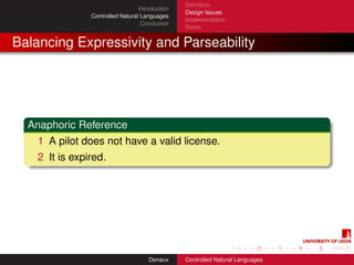 Deﬁnition
                                  Introduction
                                                 Design Issues
                Controlled Natural Languages
                                                 Implementation
                                   Conclusion
                                                 Demo


Balancing Expressivity and Parseability




  Anaphoric Reference
    1 A pilot does not have a valid license.
    2 It is expired.




                                      Denaux     Controlled Natural Languages
 
