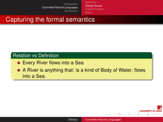 Deﬁnition
                                 Introduction
                                                Design Issues
               Controlled Natural Languages
                                                Implementation
                                  Conclusion
                                                Demo


Capturing the formal semantics




  Relation vs Deﬁnition
      Every River ﬂows into a Sea
      A River is anything that: is a kind of Body of Water; ﬂows
      into a Sea.




                                     Denaux     Controlled Natural Languages
 