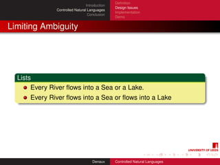 Deﬁnition
                                 Introduction
                                                Design Issues
               Controlled Natural Languages
                                                Implementation
                                  Conclusion
                                                Demo


Limiting Ambiguity




  Lists
       Every River ﬂows into a Sea or a Lake.
      Every River ﬂows into a Sea or ﬂows into a Lake




                                     Denaux     Controlled Natural Languages
 