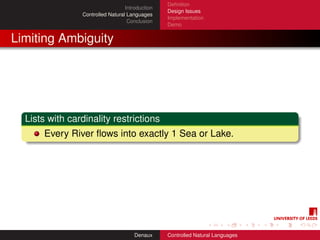 Deﬁnition
                                  Introduction
                                                 Design Issues
                Controlled Natural Languages
                                                 Implementation
                                   Conclusion
                                                 Demo


Limiting Ambiguity




  Lists with cardinality restrictions
      Every River ﬂows into exactly 1 Sea or Lake.




                                      Denaux     Controlled Natural Languages
 