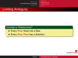 Deﬁnition
                                 Introduction
                                                Design Issues
               Controlled Natural Languages
                                                Implementation
                                  Conclusion
                                                Demo


Limiting Ambiguity




  Concept or Relationship?
      Every River ﬂows into a Sea.
      Every River Flow has a direction.




                                     Denaux     Controlled Natural Languages
 
