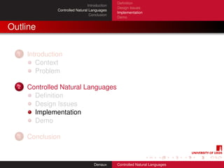 Deﬁnition
                                  Introduction
                                                 Design Issues
                Controlled Natural Languages
                                                 Implementation
                                   Conclusion
                                                 Demo


Outline

  1   Introduction
         Context
         Problem

  2   Controlled Natural Languages
        Deﬁnition
        Design Issues
        Implementation
        Demo

  3   Conclusion


                                      Denaux     Controlled Natural Languages
 