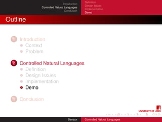 Deﬁnition
                                  Introduction
                                                 Design Issues
                Controlled Natural Languages
                                                 Implementation
                                   Conclusion
                                                 Demo


Outline

  1   Introduction
         Context
         Problem

  2   Controlled Natural Languages
        Deﬁnition
        Design Issues
        Implementation
        Demo

  3   Conclusion


                                      Denaux     Controlled Natural Languages
 