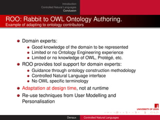 Introduction
                    Controlled Natural Languages
                                       Conclusion


ROO: Rabbit to OWL Ontology Authoring.
Example of adapting to ontology contributors



         Domain experts:
              Good knowledge of the domain to be represented
              Limited or no Ontology Engineering experience
              Limited or no knowledge of OWL, Protégé, etc.
         ROO provides tool support for domain experts:
              Guidance through ontology construction methodology
              Controlled Natural Language interface
              No OWL speciﬁc terminology
         Adaptation at design time, not at runtime
         Re-use techniques from User Modelling and
         Personalisation


                                          Denaux     Controlled Natural Languages
 