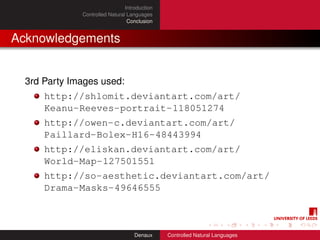 Introduction
              Controlled Natural Languages
                                 Conclusion


Acknowledgements


  3rd Party Images used:
      http://shlomit.deviantart.com/art/
      Keanu-Reeves-portrait-118051274
      http://owen-c.deviantart.com/art/
      Paillard-Bolex-H16-48443994
      http://eliskan.deviantart.com/art/
      World-Map-127501551
      http://so-aesthetic.deviantart.com/art/
      Drama-Masks-49646555



                                    Denaux     Controlled Natural Languages
 
