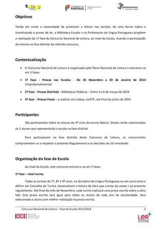 Objetivos
Tendo em conta a necessidade de promover a leitura nas escolas, de uma forma lúdica e
incentivando o prazer de ler, a Biblioteca Escolar e os Professores de Língua Portuguesa propõem
a realização da 1ª fase do Concurso Nacional de Leitura, ao nível da Escola, visando a participação
da mesma na fase distrital do referido concurso.

Contextualização
 O Concurso Nacional de Leitura é organizado pelo Plano Nacional de Leitura e estrutura-se
em 3 fases:
 1ª Fase - Provas nas Escolas - De 26 Novembro a 20 de Janeiro de 2014
(Impreterivelmente)
 2ª Fase - Provas Distritais - Bibliotecas Públicas – Entre 3 e 6 de março de 2014
 3ª fase – Provas Finais – a realizar em Lisboa, na RTP, até final de junho de 2014

Participantes
São participantes todos os alunos do 3º ciclo do ensino Básico. Destes serão selecionados
os 3 alunos que representarão a escola na fase distrital.
Para participarem na fase distrital deste Concurso de Leitura, os concorrentes
comprometem-se a respeitar o presente Regulamento e as decisões do Júri envolvido.

Organização da fase da Escola
Ao nível da Escola, este concurso estrutura-se em 2 fases:
1ª fase – nível turma.
Todas as turmas de 7º, 8º e 9º anos, na disciplina de Língua Portuguesa ou em outra área a
definir em Conselho de Turma, desenvolvem a leitura da obra que consta do anexo I ao presente
regulamento. Até final do mês de Novembro, cada turma realizará uma prova escrita sobre a obra
lida. Esta prova escrita será igual para todos os alunos de cada ano de escolaridade. Será
selecionado o aluno com melhor realização na prova escrita.
Concurso Nacional de Leitura – Fase de Escola 2013/2014

2

 