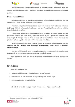 Em caso de empate, compete ao professor de Língua Portuguesa desempatar tendo em
conta os hábitos de leitura do aluno; a sua postura como aluno na aula e a disponibilidade do mesmo para
participar.

2ª fase – nível da Biblioteca
Competirá ao docente de Língua Portuguesa indicar o nome do aluno selecionado em cada
turma do 3º ciclo que lecione, até ao dia 10 de dezembro.
Nesta fase, competirá à Biblioteca Escolar reunir com os representantes de todas as turmas
do 3º ciclo, distribuir os livros selecionados para esta fase (Anexo II) e informar sobre os critérios
de avaliação desta nova fase.
A prova deve realizar-se na Biblioteca Escolar, na 2ª semana de Janeiro e deve ser uma
prova oral, a definir por cada escola, depois de reunido o júri. A prova oral pode ser uma
apresentação do livro por parte do aluno, pode ser feita com uma leitura em voz alta das partes
principais do livro ou pode ser apenas um fórum sobre os livros lidos.
Tendo em conta o tipo de prova a realizar, devem ser definidos critérios de avaliação como
colocação de voz, respeito pela pontuação, expressividade, ritmo, dicção, à vontade,
intertextualidade…
Esta fase da Biblioteca deve ser o mais pública possível, convidando alunos e/ou turmas a
participar, de forma a ser um grande momento de promoção da leitura.
O júri escolhe um aluno por ano de escolaridade para representar a Escola no Concurso
Distrital.

Júri da Escola
O Júri será constituído por:
 Professoras Bibliotecárias : Manuela Matos e Teresa Fernandes
 Coordenadora da Área Disciplinar de Língua Portuguesa: Noémia Trigo
 Membro da Direção: Tereza Rachinhas

A decisão do júri será tomada por maioria simples e não é objecto de reclamação.

Concurso Nacional de Leitura – Fase de Escola 2013/2014

3

 