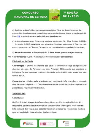 CONCURSO                                            7ª EDIÇÃO
      NACIONAL DE LEITURA                                           2012 - 2013




    c) Os dígitos atrás referidos, correspondem aos códigos PNL e são do conhecimento das
    escolas. Nas situações em que esses códigos não sejam localizados, devem as escolas solicitá-
    los ao PNL a partir do endereço eletrónico da própria escola.

    d) As inscrições deverão ser feitas entre a data de abertura do CNL, 22 de Outubro de 2012 e
    11 de Janeiro de 2013, data limite para a inscrição dos alunos apurados na 1ª Fase, em cada
    escola concorrente. A 1ª Fase do CNL decorre em coincidência com o período de inscrições.

    e) Não serão admitidos às Finais Distritais, 2ª Fase, alunos que não estejam inscritos.

VII. Coordenadores e Júris - Constituição / coordenação e competências

    Eliminatórias de Escola

    Coordenação - Embora na maioria dos casos a coordenação seja assegurada por
    docentes da área do Português ou pelo Professor Bibliotecário que coordena a
    Biblioteca Escolar, qualquer professor da escola poderá aderir com alunos das suas
    turmas ao CNL.

    Competências - Cada escola selecionará um máximo de três vencedores, em cada
    uma das duas categorias – 3º Ciclo do Ensino Básico e Ensino Secundário – que estarão
    presentes na respetiva Final Distrital.

    Júris Distritais

    Constituição

    Os Júris Distritais integrarão três membros. O seu presidente será o bibliotecário
    responsável pela Biblioteca Municipal do concelho onde tiver lugar a Final Distrital.
    Este nomeará dois vogais, que poderão incluir um professor de reconhecido mérito e
    uma personalidade, desse distrito, ligada à cultura.

    Competências - Cabe aos Júris Distritais a organização das Finais Distritais, na
    localidade a selecionar para o efeito, bem como a elaboração da respetiva prova, em
    cada distrito.


                                                                                         4
 