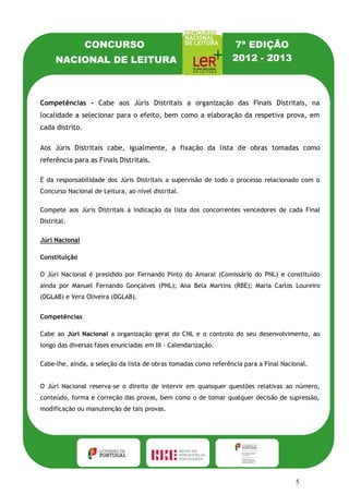 CONCURSO                                        7ª EDIÇÃO
      NACIONAL DE LEITURA                                        2012 - 2013



Competências - Cabe aos Júris Distritais a organização das Finais Distritais, na
localidade a selecionar para o efeito, bem como a elaboração da respetiva prova, em
cada distrito.

Aos Júris Distritais cabe, igualmente, a fixação da lista de obras tomadas como
referência para as Finais Distritais.

É da responsabilidade dos Júris Distritais a supervisão de todo o processo relacionado com o
Concurso Nacional de Leitura, ao nível distrital.

Compete aos Júris Distritais a indicação da lista dos concorrentes vencedores de cada Final
Distrital.

Júri Nacional

Constituição

O Júri Nacional é presidido por Fernando Pinto do Amaral (Comissário do PNL) e constituído
ainda por Manuel Fernando Gonçalves (PNL); Ana Bela Martins (RBE); Maria Carlos Loureiro
(DGLAB) e Vera Oliveira (DGLAB).


Competências

Cabe ao Júri Nacional a organização geral do CNL e o controlo do seu desenvolvimento, ao
longo das diversas fases enunciadas em III - Calendarização.

Cabe-lhe, ainda, a seleção da lista de obras tomadas como referência para a Final Nacional.


O Júri Nacional reserva-se o direito de intervir em quaisquer questões relativas ao número,
conteúdo, forma e correção das provas, bem como o de tomar qualquer decisão de supressão,
modificação ou manutenção de tais provas.




                                                                                      5
 