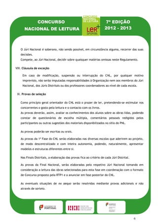 CONCURSO                                              7ª EDIÇÃO
      NACIONAL DE LEITURA                                             2012 - 2013



   O Júri Nacional é soberano, não sendo possível, em circunstância alguma, recorrer das suas
   decisões.
   Compete, ao Júri Nacional, decidir sobre quaisquer matérias omissas neste Regulamento.

VIII. Cláusula de exceção

     Em caso de modificação, suspensão ou interrupção do CNL, por qualquer motivo
     imprevisto, não serão imputadas responsabilidades à Organização nem aos membros do Júri
     Nacional, dos Júris Distritais ou dos professores coordenadores ao nível de cada escola.

 IX. Provas de seleção

   Como princípio geral orientador do CNL está o prazer de ler, pretendendo-se estimular nos
   concorrentes o gosto pela leitura e o contacto com os livros.
   As provas deverão, assim, avaliar os conhecimentos dos alunos sobre as obras lidas, podendo
   constar de questionários de escolha múltipla, comentários pessoais redigidos pelos
   participantes ou outras sugestões dos materiais disponibilizados no sítio do PNL.

   As provas poderão ser escritas ou orais.

   As provas da 1ª Fase do CNL serão elaboradas nas diversas escolas que aderirem ao projeto,
   de modo descentralizado e com inteira autonomia, podendo, naturalmente, apresentar
   modelos e estruturas diferentes entre si.

   Nas Finais Distritais, a elaboração das provas fica ao critério de cada Júri Distrital.

   As provas da Final Nacional, serão elaboradas pelo respetivo Júri Nacional tomando em
   consideração a leitura das obras selecionadas para esta fase em coordenação com o formato
   de Concurso proposto pela RTP1 e a anunciar em fase posterior do CNL.

   As eventuais situações de ex aequo serão resolvidas mediante provas adicionais e não
   através de sorteio.




                                                                                             6
 