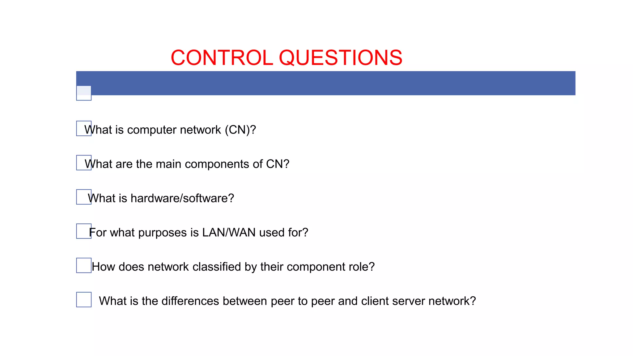 CONTROL QUESTIONS
What is computer network (CN)?
What are the main components of CN?
What is hardware/software?
For what purposes is LAN/WAN used for?
How does network classified by their component role?
What is the differences between peer to peer and client server network?
 