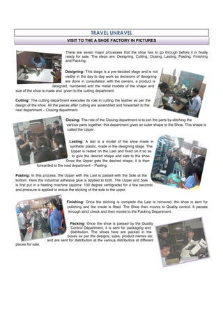 TRAVEL UNRAVEL
There are seven major processes that the shoe has to go through before it is finally
ready for sale. The steps are: Designing, Cutting, Closing, Lasting, Pasting, Finishing
and Packing.
Designing: This stage is a pre-decided stage and is not
visible in the day to day work as decisions of designing
are done in consultation with the owners, a product is
designed, numbered and the metal models of the shape and
size of the shoe is made and given to the cutting department.
Cutting: The cutting department executes its role in cutting the leather as per the
design of the shoe. All the pieces after cutting are assembled and forwarded to the
next department – Closing department.
Closing: The role of the Closing department is to join the parts by stitching the
various parts together; this department gives an outer shape to the Shoe. This shape is
called the Upper.
Lasting: A last is a model of the shoe made in
synthetic plastic, made in the designing stage. The
Upper is rested on the Last and fixed on it so as
to give the desired shape and size to the shoe.
Once the Upper gets the desired shape, it is then
forwarded to the next department – Pasting.
Pasting: In this process, the Upper with the Last is pasted with the Sole at the
bottom. Here the industrial adhesive glue is applied to both. The Upper and Sole
is first put in a heating machine (approx: 100 degree centigrade) for a few seconds
and pressure is applied to ensue the sticking of the sole to the upper.
Finishing: Once the sticking is complete the Last is removed, the shoe is sent for
polishing and the insole is fitted. The Shoe then moves to Quality control. It passes
through strict check and then moves to the Packing Department.
Packing: Once the shoe is passed by the Quality
Control Department, it is sent for packaging and
distribution. The shoes here are packed in the
boxes as per the designs, sizes, product names etc
and are sent for distribution at the various distributors at different
places for sale.
VISIT TO THE A SHOE FACTORY IN PICTURES
 