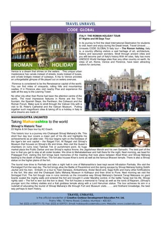 TRAVEL UNRAVEL
ITALY: THE ROMAN HOLIDAY TOUR
07 Nights and 08 Days Tour
In its journey to find the ideal International Destination for students
to visit, learn and enjoy during the Diwali break, Travel Unravel
Unravels CODE GLOBAL’S Italy tour – The Roman holiday. Italy
is, a country offering visitors a vast heritage of art, architecture,
history and epicurean wonders. Stroll through ancient cities and
you will become part of Italy's history.With 44 sites, Italy has more
UNESCO World Heritage sites than any other country on earth. Its
cities of art, Rome, Venice and Florence, have been attracting
visitors for centuries.
Venice is a dream that shines on the waters. . This unique urban
masterpiece has canals instead of streets, boats instead of buses,
and ornate bridges instead of subways. A trip to Venice provides
an unforgettable glimpse of life played out on watery avenues.
Florence is considered to be the Renaissance capital of the world.
You can find miles of vineyards, rolling hills and mountaintop
castles. If in Florence also visit nearby Pisa and experience the
walk all the way to the Leaning Tower.
No other city other than Rome had been the attention centre of the
world.. The most impressive features in Rome are the Trevi
fountain, the Spanish Steps, the Pantheon, the Coliseum and the
Roman Forum. Make sure to stroll through the Vatican City with a
visit to St. Peter's Cathedral and the Vatican Museum. Putting
together such magnificent cities & taking off to a holiday in Italy is
what dreams are made of.
MAHARASHTRA UNLIMITED
Shivaji’s Historic Tour
03 Nights & 04 Days tour by AC Coach.
This historic tour is a journey into Chatrapati Shivaji Maharaj’s life. This
short four day tour covers a major part of his life and highlights his
achievements as an able ruler. The tour begins right on the footsteps of
the tiger’s lair and capital – the Raigad Fort. At Raigad visit Shivaji’s
Museum that focuses on Shivaji’s life and times. Also visit the Queen’s
chambers (in ruins now) Takmak Tok or punishment point, its huge
market place the Public Darbar and see Shivaji’s replica throne, the Jagdishwar Mandir and his own Samadhi. The best part of the
tour is that you get to stay at all cooler locales. We drive to Mahabaleshwar and halt there for the night. Next morning, we head for
Pratapgad Fort, visiting this fort brings back memories of the meeting that took place between Afzal Khan and Shivaji Maharaj
leading to the death of Afzal Khan. The fort also houses Khan’s tomb as well as the famous Bhavani temple. There is also a Shivaji
statue on the higher plains of the fort.
The tourist now drive to Panhala and take a night halt in one of Maharashtra’s best kept secret hill-station Panhala. We visit the
Panhalgad Fort the next day. The fort brings alive the Battle of Pavankhind and the daring escape by Shivaji Maharaj fooling Siddhi
Jauhar and his men. Embark on a tour to Teen Darwaza, Ambarkhana, Andar Bavdi and, Sajja Kothi and many other fortifications
in the fort. We also visit the Chatrapati Sahu Maharaj Museum in Kolhapur and then drive to Pune. Next morning we visit the
Sinhagad Fort. The fort though now in ruins reminds us the innovative way Shivaji Maharaj’s General Tanaji Malusare on giant
lizards scaled the mighty walls and entered the fort and brought it under Maratha control, in the battle Tanaji lost his life. Shivaji
rightly said – The fort is won but the lion is dead. The fort houses a memorial to Tanaji as well as the tomb of Rajaram, (Shivaji's
younger son) the military stables and a Kali goddess temple along with a Lord Hanuman statue. The tour achieves its aim in a
nutshell of educating the tourist of Shivaji Maharaj’s life through Fort and Museum visits and firsthand knowledge, the best
way perhaps to learn history.
TRAVEL UNRAVELTRAVEL UNRAVELTRAVEL UNRAVELTRAVEL UNRAVEL
is the official newsletter of Creative Outdoor Development Education Pvt. Ltd.
Frainy Villa, 10 Henry Road, Colaba, Mumbai – 400 001.
Tel: (022) 61559771-75; Fax: (022) 61559701; Email: holidays@codeindia.com; Website: www.codeindia.com
CODE GLOBAL
 