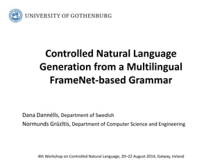 Controlled Natural Language Generation from a Multilingual FrameNet-based Grammar 
Dana Dannélls, Department of Swedish 
Normunds Grūzītis, Department of Computer Science and Engineering 
4th Workshop on Controlled Natural Language, 20–22 August 2014, Galway, Ireland  