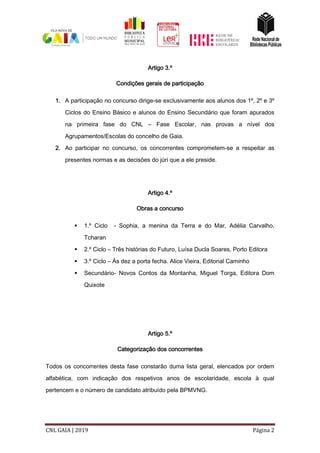 CNL GAIA | 2019 Página 2
Artigo 3.º
Condições gerais de participação
1. A participação no concurso dirige-se exclusivamente aos alunos dos 1º, 2º e 3º
Ciclos do Ensino Básico e alunos do Ensino Secundário que foram apurados
na primeira fase do CNL – Fase Escolar, nas provas a nível dos
Agrupamentos/Escolas do concelho de Gaia.
2. Ao participar no concurso, os concorrentes comprometem-se a respeitar as
presentes normas e as decisões do júri que a ele preside.
Artigo 4.º
Obras a concurso
 1.º Ciclo - Sophia, a menina da Terra e do Mar, Adélia Carvalho,
Tcharan
 2.º Ciclo – Três histórias do Futuro, Luísa Ducla Soares, Porto Editora
 3.º Ciclo – Às dez a porta fecha. Alice Vieira, Editorial Caminho
 Secundário- Novos Contos da Montanha, Miguel Torga, Editora Dom
Quixote
Artigo 5.º
Categorização dos concorrentes
Todos os concorrentes desta fase constarão duma lista geral, elencados por ordem
alfabética, com indicação dos respetivos anos de escolaridade, escola à qual
pertencem e o número de candidato atribuído pela BPMVNG.
 