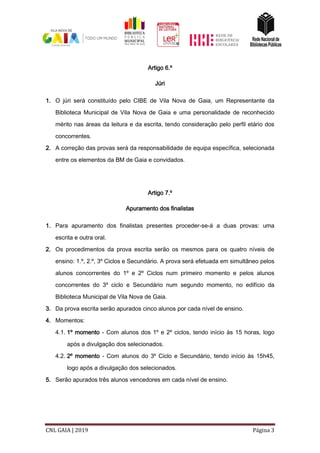 CNL GAIA | 2019 Página 3
Artigo 6.º
Júri
1. O júri será constituído pelo CIBE de Vila Nova de Gaia, um Representante da
Biblioteca Municipal de Vila Nova de Gaia e uma personalidade de reconhecido
mérito nas áreas da leitura e da escrita, tendo consideração pelo perfil etário dos
concorrentes.
2. A correção das provas será da responsabilidade de equipa específica, selecionada
entre os elementos da BM de Gaia e convidados.
Artigo 7.º
Apuramento dos finalistas
1. Para apuramento dos finalistas presentes proceder-se-á a duas provas: uma
escrita e outra oral.
2. Os procedimentos da prova escrita serão os mesmos para os quatro níveis de
ensino: 1.º, 2.º, 3º Ciclos e Secundário. A prova será efetuada em simultâneo pelos
alunos concorrentes do 1º e 2º Ciclos num primeiro momento e pelos alunos
concorrentes do 3º ciclo e Secundário num segundo momento, no edifício da
Biblioteca Municipal de Vila Nova de Gaia.
3. Da prova escrita serão apurados cinco alunos por cada nível de ensino.
4. Momentos:
4.1. 1º momento - Com alunos dos 1º e 2º ciclos, tendo início às 15 horas, logo
após a divulgação dos selecionados.
4.2. 2º momento - Com alunos do 3º Ciclo e Secundário, tendo início às 15h45,
logo após a divulgação dos selecionados.
5. Serão apurados três alunos vencedores em cada nível de ensino.
 