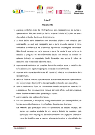 CNL GAIA | 2019 Página 4
Artigo 8.º
Prova Escrita
1. A prova escrita terá início às 10h00 pelo que será necessário que os alunos se
apresentem na Biblioteca Municipal de Vila Nova de Gaia às 9,30h para ser feita a
chamada e atribuição do número de concorrente.
2. A prova escrita será apresentada em enunciado próprio a ser fornecido pela
organização, no qual será necessário que o aluno preencha apenas o nome
completo e o número que lhe foi atribuído aquando da sua chegada à Biblioteca.
Não deverá escrever em parte alguma o nome da escola à qual pertence. A
resposta à pergunta de desenvolvimento deverá ser limitada ao número de
palavras indicado no enunciado. Serão fornecidas aos alunos 2 folhas de
rascunho, para exercício de raciocínio prévio.
3. A prova será constituída por questões de escolha múltipla sobre o conteúdo dos
livros selecionados e por uma pergunta aberta de desenvolvimento.
4. A prova terá a duração máxima de 40 (quarenta) minutos, com tolerância de 5
(cinco) minutos.
5. No local onde se realizar a prova escrita, apenas será permitida a permanência
dos concorrentes e dos membros da organização destacados para esse efeito.
6. Após a conclusão da Prova, os concorrentes deverão entregá-la na mesa do Júri,
à pessoa que lhes for previamente indicada para este efeito, onde será registada
diante do aluno a hora exata a que entregou a prova.
7. A prova escrita é de carácter eliminatório.
8. Em caso de empate, o Júri aplicará os seguintes critérios para desempate final, de
forma a serem identificados os cinco finalistas de cada nível de ensino:
8.1. Primeiro: pela pontuação obtida no questionário de escolha múltipla, em
termos da escolha acertada de um número definido de questões; pela
pontuação obtida na pergunta de desenvolvimento, em função dos critérios de
correção definidos para a mesma: adequação temática e originalidade dos
 