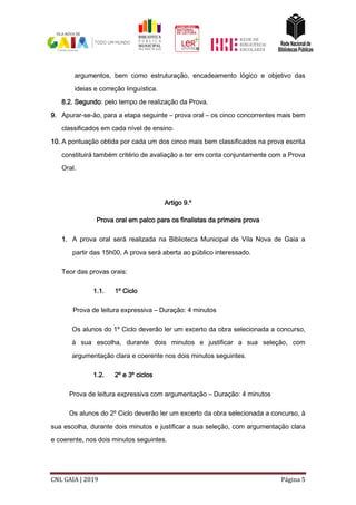 CNL GAIA | 2019 Página 5
argumentos, bem como estruturação, encadeamento lógico e objetivo das
ideias e correção linguística.
8.2. Segundo: pelo tempo de realização da Prova.
9. Apurar-se-ão, para a etapa seguinte – prova oral – os cinco concorrentes mais bem
classificados em cada nível de ensino.
10. A pontuação obtida por cada um dos cinco mais bem classificados na prova escrita
constituirá também critério de avaliação a ter em conta conjuntamente com a Prova
Oral.
Artigo 9.º
Prova oral em palco para os finalistas da primeira prova
1. A prova oral será realizada na Biblioteca Municipal de Vila Nova de Gaia a
partir das 15h00, A prova será aberta ao público interessado.
Teor das provas orais:
1.1. 1º Ciclo
Prova de leitura expressiva – Duração: 4 minutos
Os alunos do 1º Ciclo deverão ler um excerto da obra selecionada a concurso,
à sua escolha, durante dois minutos e justificar a sua seleção, com
argumentação clara e coerente nos dois minutos seguintes.
1.2. 2º e 3º ciclos
Prova de leitura expressiva com argumentação – Duração: 4 minutos
Os alunos do 2º Ciclo deverão ler um excerto da obra selecionada a concurso, à
sua escolha, durante dois minutos e justificar a sua seleção, com argumentação clara
e coerente, nos dois minutos seguintes.
 