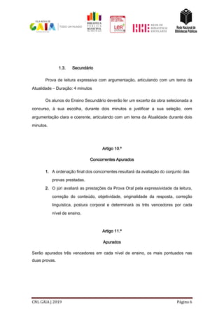 CNL GAIA | 2019 Página 6
1.3. Secundário
Prova de leitura expressiva com argumentação, articulando com um tema da
Atualidade – Duração: 4 minutos
Os alunos do Ensino Secundário deverão ler um excerto da obra selecionada a
concurso, à sua escolha, durante dois minutos e justificar a sua seleção, com
argumentação clara e coerente, articulando com um tema da Atualidade durante dois
minutos.
Artigo 10.º
Concorrentes Apurados
1. A ordenação final dos concorrentes resultará da avaliação do conjunto das
provas prestadas.
2. O júri avaliará as prestações da Prova Oral pela expressividade da leitura,
correção do conteúdo, objetividade, originalidade da resposta, correção
linguística, postura corporal e determinará os três vencedores por cada
nível de ensino.
Artigo 11.º
Apurados
Serão apurados três vencedores em cada nível de ensino, os mais pontuados nas
duas provas.
 