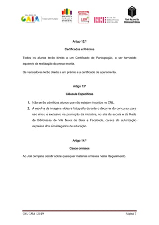 CNL GAIA | 2019 Página 7
Artigo 12.º
Certificados e Prémios
Todos os alunos terão direito a um Certificado de Participação, a ser fornecido
aquando da realização da prova escrita.
Os vencedores terão direito a um prémio e a certificado de apuramento.
Artigo 13º
Cláusula Específicas
1. Não serão admitidos alunos que não estejam inscritos no CNL.
2. A recolha de imagens vídeo e fotografia durante o decorrer do concurso, para
uso único e exclusivo na promoção da iniciativa, no site da escola e da Rede
de Bibliotecas de Vila Nova de Gaia e Facebook, carece da autorização
expressa dos encarregados de educação.
Artigo 14.º
Casos omissos
Ao Júri compete decidir sobre quaisquer matérias omissas neste Regulamento.
 