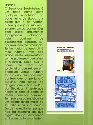 SINOPSE:
O Beco das Sardinheiras é
um beco como outro
qualquer, encafuado na
parte velha de Lisboa. Uns
dizem que é de Alfama,
outros que é já da Mouraria
e sustentam as suas opiniões
com sólidos argumentos
topográficos,
abonados
pela
doutrina
de
olisiponenses egrégios. Eu,
por mim, não me pronuncio.
Tenho ideia de que ali é
mais Alfama, mas não
ficaria muito espaventado
se me provassem que afinal
é Mouraria. Creio que o
nome
lhe
vem
das
sardinheiras que exibem um
carmesim vistoso durante
todo o ano, plantadas num
canteiro que rompe logo à
esquina, não longe da
drogaria que já fica na Rua
dos Eléctricos. A gente que
habita o Beco é como as
demais, nem boa nem má.
Tem sobre os outros lisboetas
um apego ainda maior ao
seu sítio e às suas coisas.
Desde há muito tempo que
não há memória de que
algum dos do Beco tenha
emigrado de livre vontade.

 