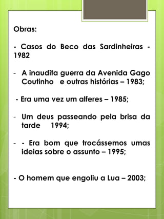 Obras:
- Casos do Beco das Sardinheiras 1982

- A inaudita guerra da Avenida Gago
Coutinho e outras histórias – 1983;
- Era uma vez um alferes – 1985;
- Um deus passeando pela brisa da
tarde 1994;
- - Era bom que trocássemos umas
ideias sobre o assunto – 1995;
- O homem que engoliu a Lua – 2003;

 