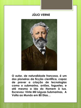 JÚLIO VERNE

O autor, de naturalidade francesa, é um
dos pioneiros da ficção científica, capaz
de prever a criação de tecnologias
como o submarino, aviões, foguetes, e
até mesmo a ida do Homem à lua.
Escreveu: Vinte Mil Léguas Submarinas, A
Volta ao Mundo em 80 Dias…

 